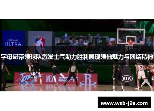 字母哥带领球队激发士气助力胜利展现领袖魅力与团结精神