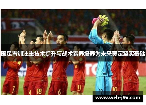 国足青训注重技术提升与战术素养培养为未来奠定坚实基础
