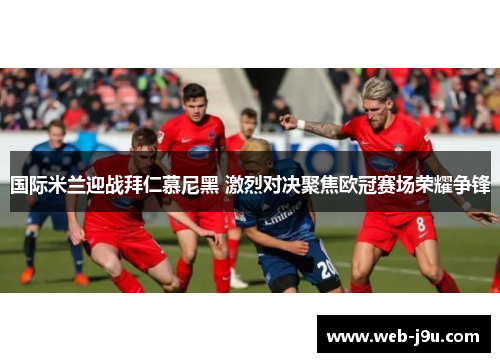 国际米兰迎战拜仁慕尼黑 激烈对决聚焦欧冠赛场荣耀争锋