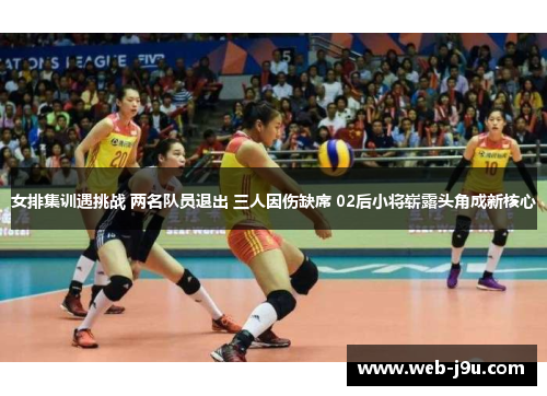 女排集训遇挑战 两名队员退出 三人因伤缺席 02后小将崭露头角成新核心