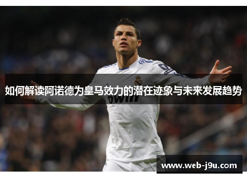 如何解读阿诺德为皇马效力的潜在迹象与未来发展趋势