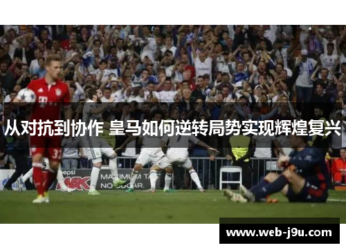 从对抗到协作 皇马如何逆转局势实现辉煌复兴