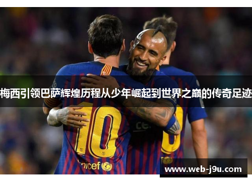 梅西引领巴萨辉煌历程从少年崛起到世界之巅的传奇足迹