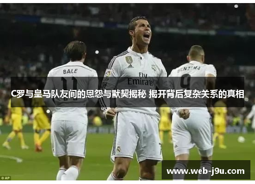 C罗与皇马队友间的恩怨与默契揭秘 揭开背后复杂关系的真相