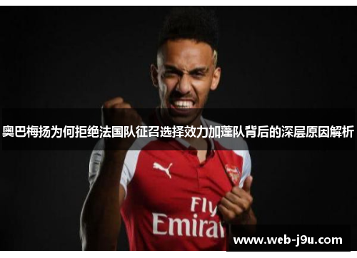 奥巴梅扬为何拒绝法国队征召选择效力加蓬队背后的深层原因解析