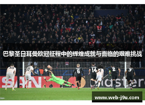 巴黎圣日耳曼欧冠征程中的辉煌成就与面临的艰难挑战